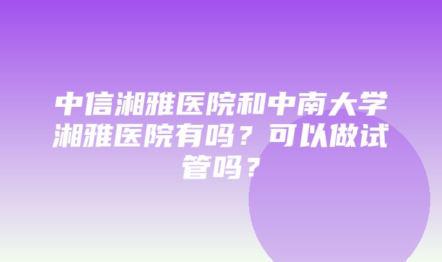 中信湘雅医院和中南大学湘雅医院有吗？可以做试管吗？