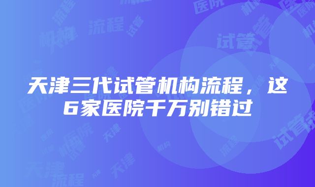 天津三代试管机构流程，这6家医院千万别错过