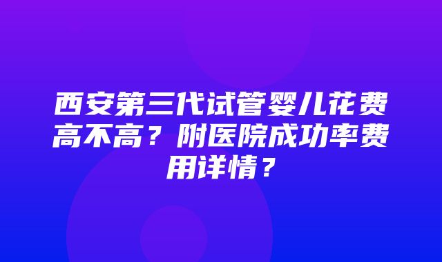 西安第三代试管婴儿花费高不高？附医院成功率费用详情？