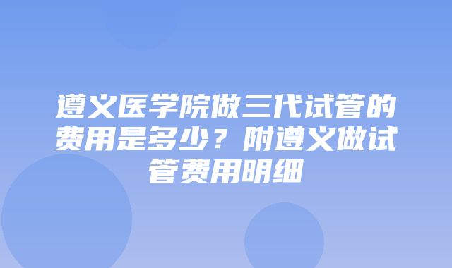 遵义医学院做三代试管的费用是多少？附遵义做试管费用明细