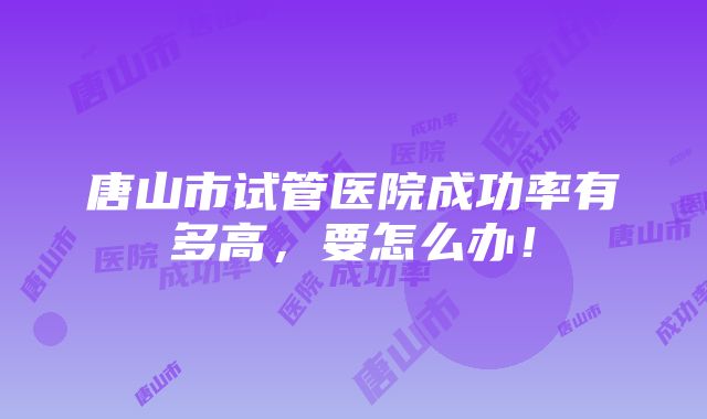 唐山市试管医院成功率有多高，要怎么办！