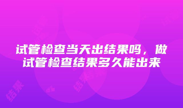 试管检查当天出结果吗，做试管检查结果多久能出来