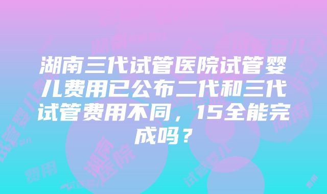 湖南三代试管医院试管婴儿费用已公布二代和三代试管费用不同，15全能完成吗？