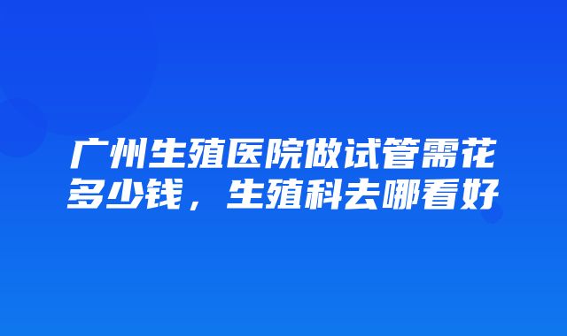 广州生殖医院做试管需花多少钱，生殖科去哪看好