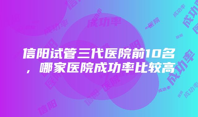 信阳试管三代医院前10名，哪家医院成功率比较高