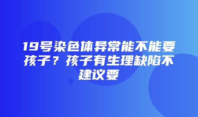 19号染色体异常能不能要孩子？孩子有生理缺陷不建议要