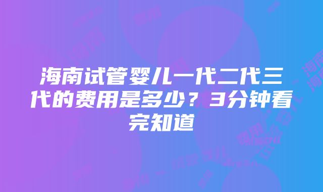 海南试管婴儿一代二代三代的费用是多少？3分钟看完知道