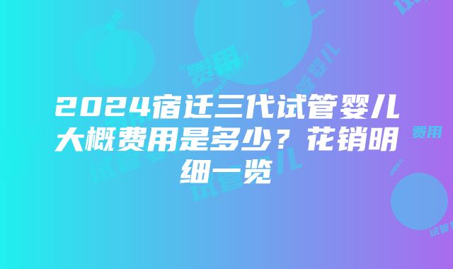 2024宿迁三代试管婴儿大概费用是多少？花销明细一览