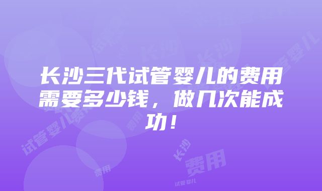 长沙三代试管婴儿的费用需要多少钱，做几次能成功！