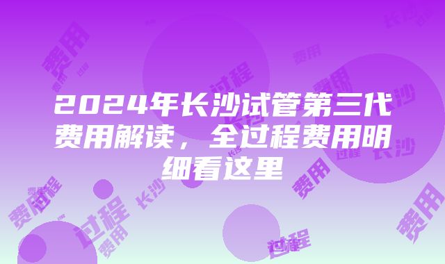 2024年长沙试管第三代费用解读，全过程费用明细看这里