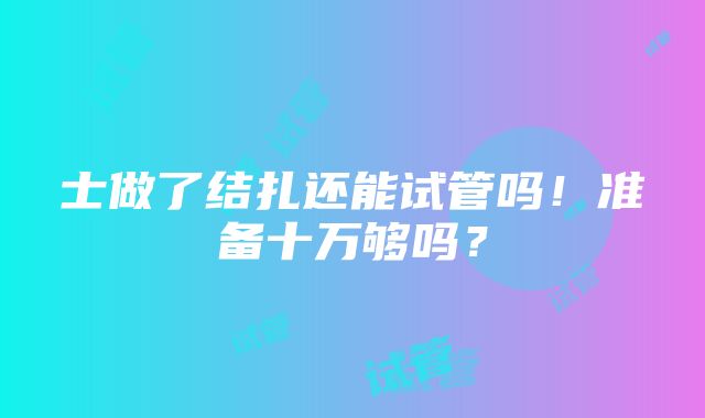 士做了结扎还能试管吗！准备十万够吗？