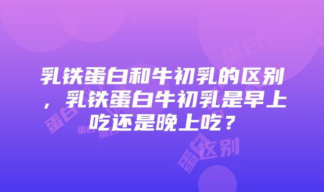 乳铁蛋白和牛初乳的区别，乳铁蛋白牛初乳是早上吃还是晚上吃？