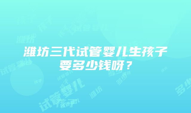 潍坊三代试管婴儿生孩子要多少钱呀？