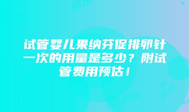 试管婴儿果纳芬促排卵针一次的用量是多少？附试管费用预估！