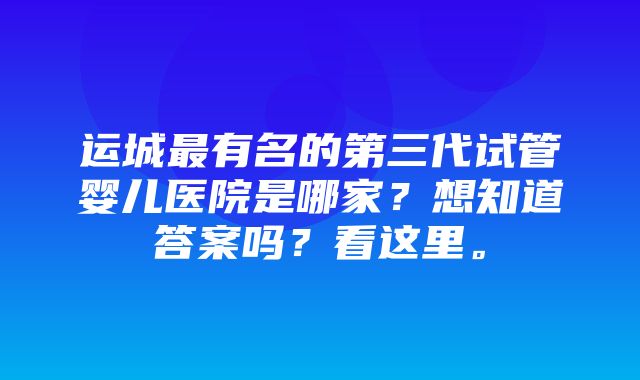 运城最有名的第三代试管婴儿医院是哪家？想知道答案吗？看这里。