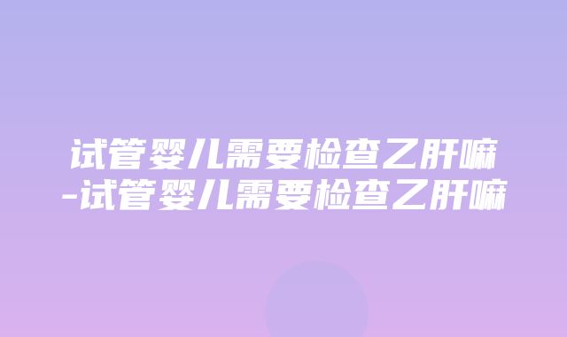 试管婴儿需要检查乙肝嘛-试管婴儿需要检查乙肝嘛