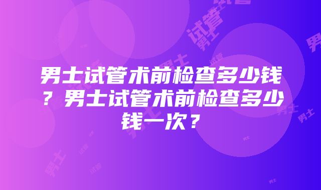 男士试管术前检查多少钱？男士试管术前检查多少钱一次？