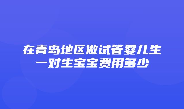 在青岛地区做试管婴儿生一对生宝宝费用多少