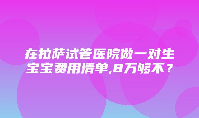 在拉萨试管医院做一对生宝宝费用清单,8万够不？