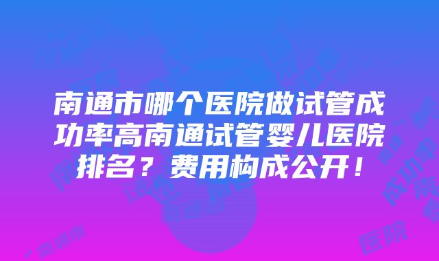 南通市哪个医院做试管成功率高南通试管婴儿医院排名？费用构成公开！