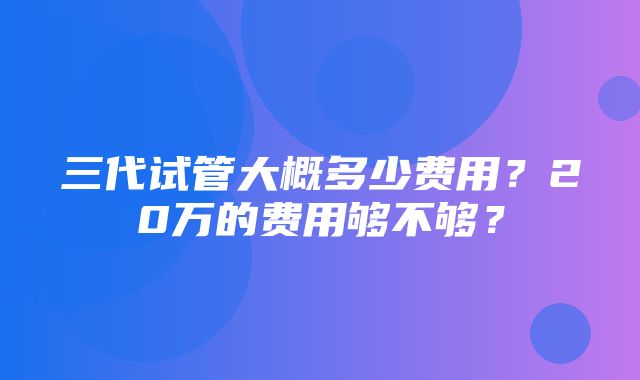 三代试管大概多少费用？20万的费用够不够？