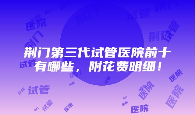 荆门第三代试管医院前十有哪些，附花费明细！