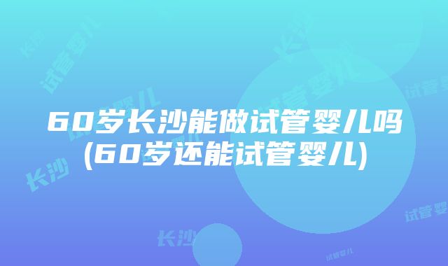 60岁长沙能做试管婴儿吗(60岁还能试管婴儿)