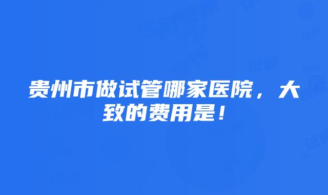 贵州市做试管哪家医院，大致的费用是！