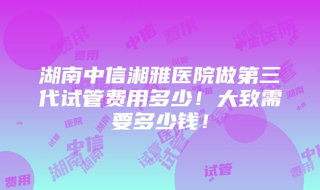 湖南中信湘雅医院做第三代试管费用多少！大致需要多少钱！