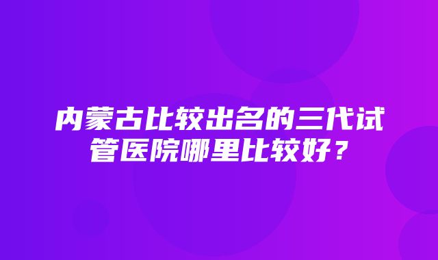 内蒙古比较出名的三代试管医院哪里比较好？