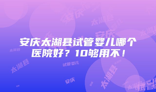 安庆太湖县试管婴儿哪个医院好？10够用不！