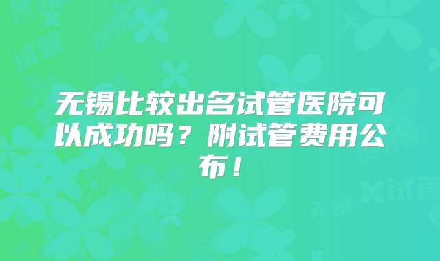 无锡比较出名试管医院可以成功吗？附试管费用公布！