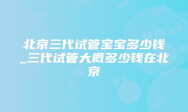 北京三代试管宝宝多少钱_三代试管大概多少钱在北京