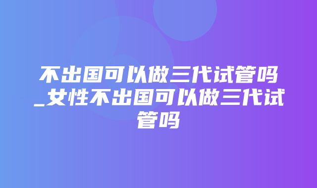 不出国可以做三代试管吗_女性不出国可以做三代试管吗