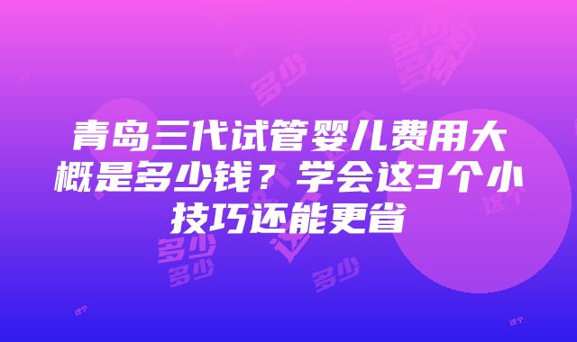 青岛三代试管婴儿费用大概是多少钱？学会这3个小技巧还能更省