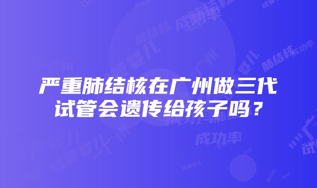 严重肺结核在广州做三代试管会遗传给孩子吗？