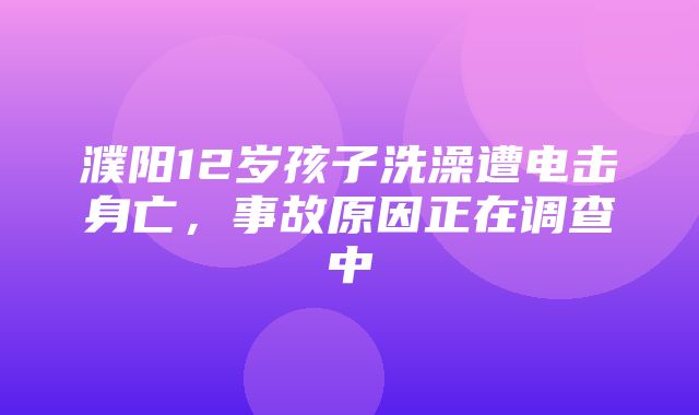 濮阳12岁孩子洗澡遭电击身亡，事故原因正在调查中