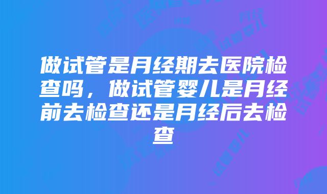 做试管是月经期去医院检查吗，做试管婴儿是月经前去检查还是月经后去检查