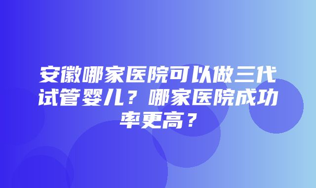 安徽哪家医院可以做三代试管婴儿？哪家医院成功率更高？