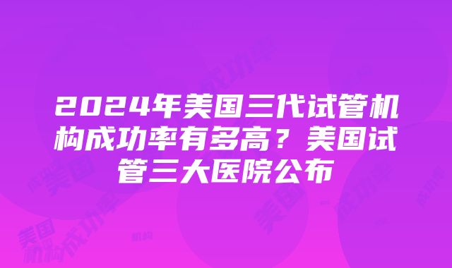 2024年美国三代试管机构成功率有多高？美国试管三大医院公布