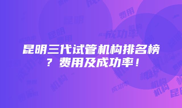 昆明三代试管机构排名榜？费用及成功率！