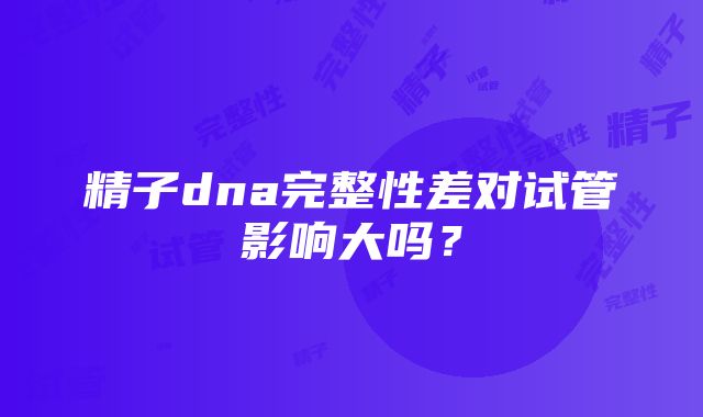 精子dna完整性差对试管影响大吗？