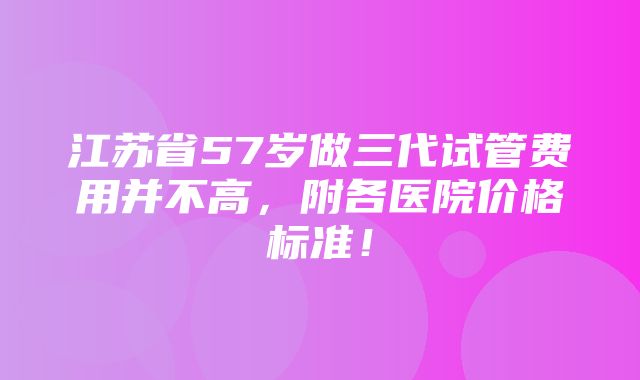 江苏省57岁做三代试管费用并不高，附各医院价格标准！