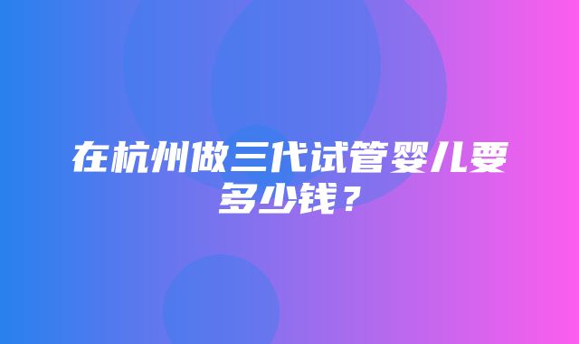 在杭州做三代试管婴儿要多少钱？