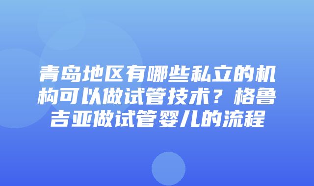 青岛地区有哪些私立的机构可以做试管技术？格鲁吉亚做试管婴儿的流程