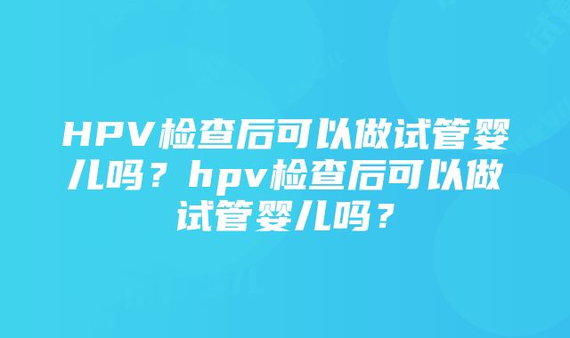 HPV检查后可以做试管婴儿吗？hpv检查后可以做试管婴儿吗？