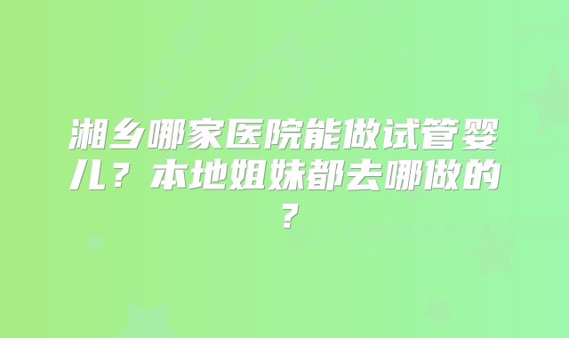 湘乡哪家医院能做试管婴儿？本地姐妹都去哪做的？