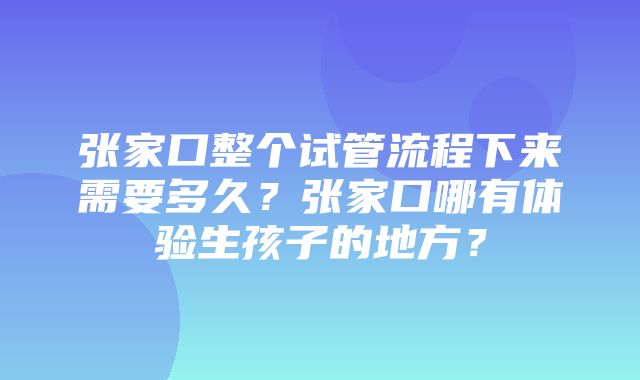 张家口整个试管流程下来需要多久？张家口哪有体验生孩子的地方？