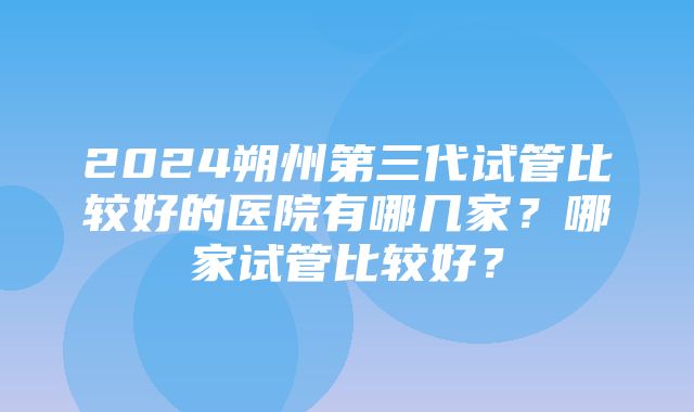 2024朔州第三代试管比较好的医院有哪几家？哪家试管比较好？