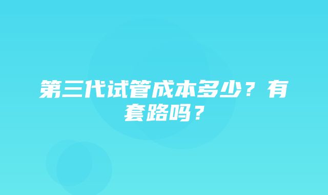 第三代试管成本多少？有套路吗？